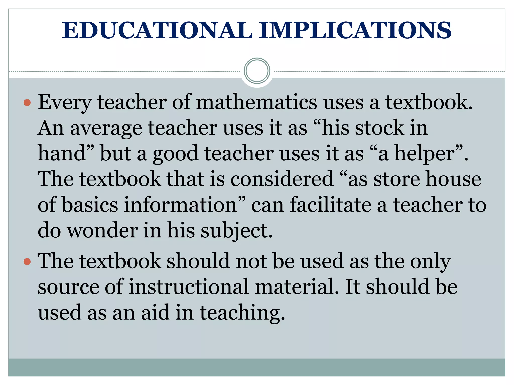 EDUCATIONAL IMPLICATIONS
 Every teacher of mathematics uses a textbook.
An average teacher uses it as “his stock in
hand” but a good teacher uses it as “a helper”.
The textbook that is considered “as store house
of basics information” can facilitate a teacher to
do wonder in his subject.
 The textbook should not be used as the only
source of instructional material. It should be
used as an aid in teaching.
 