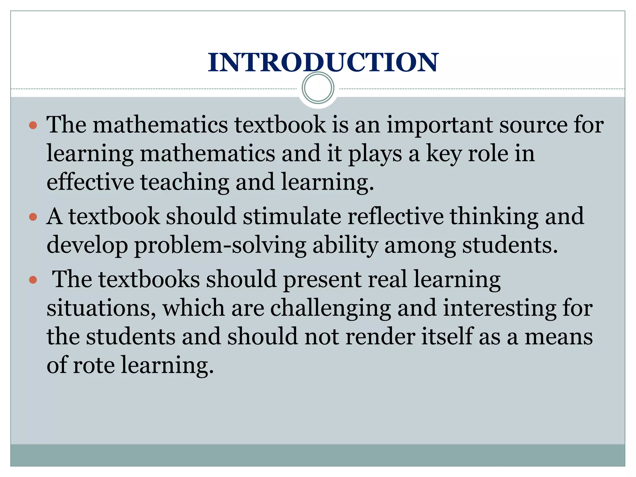 INTRODUCTION
 The mathematics textbook is an important source for
learning mathematics and it plays a key role in
effective teaching and learning.
 A textbook should stimulate reflective thinking and
develop problem-solving ability among students.
 The textbooks should present real learning
situations, which are challenging and interesting for
the students and should not render itself as a means
of rote learning.
 
