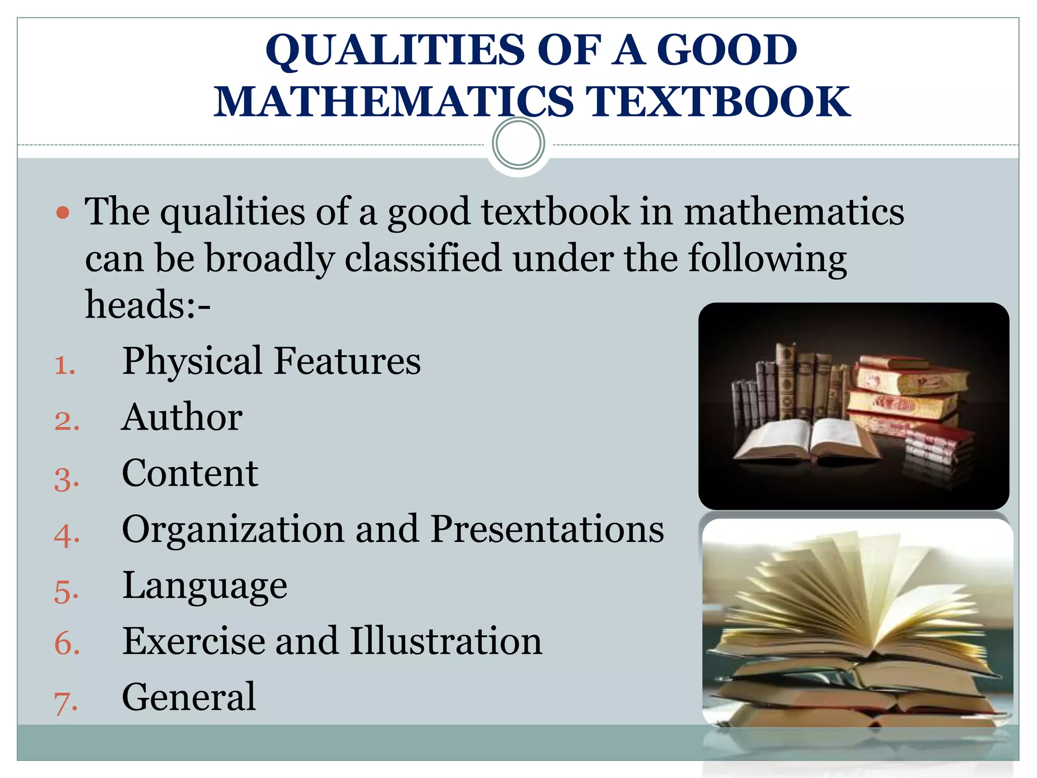 QUALITIES OF A GOOD
MATHEMATICS TEXTBOOK
 The qualities of a good textbook in mathematics
can be broadly classified under the following
heads:-
1. Physical Features
2. Author
3. Content
4. Organization and Presentations
5. Language
6. Exercise and Illustration
7. General
 