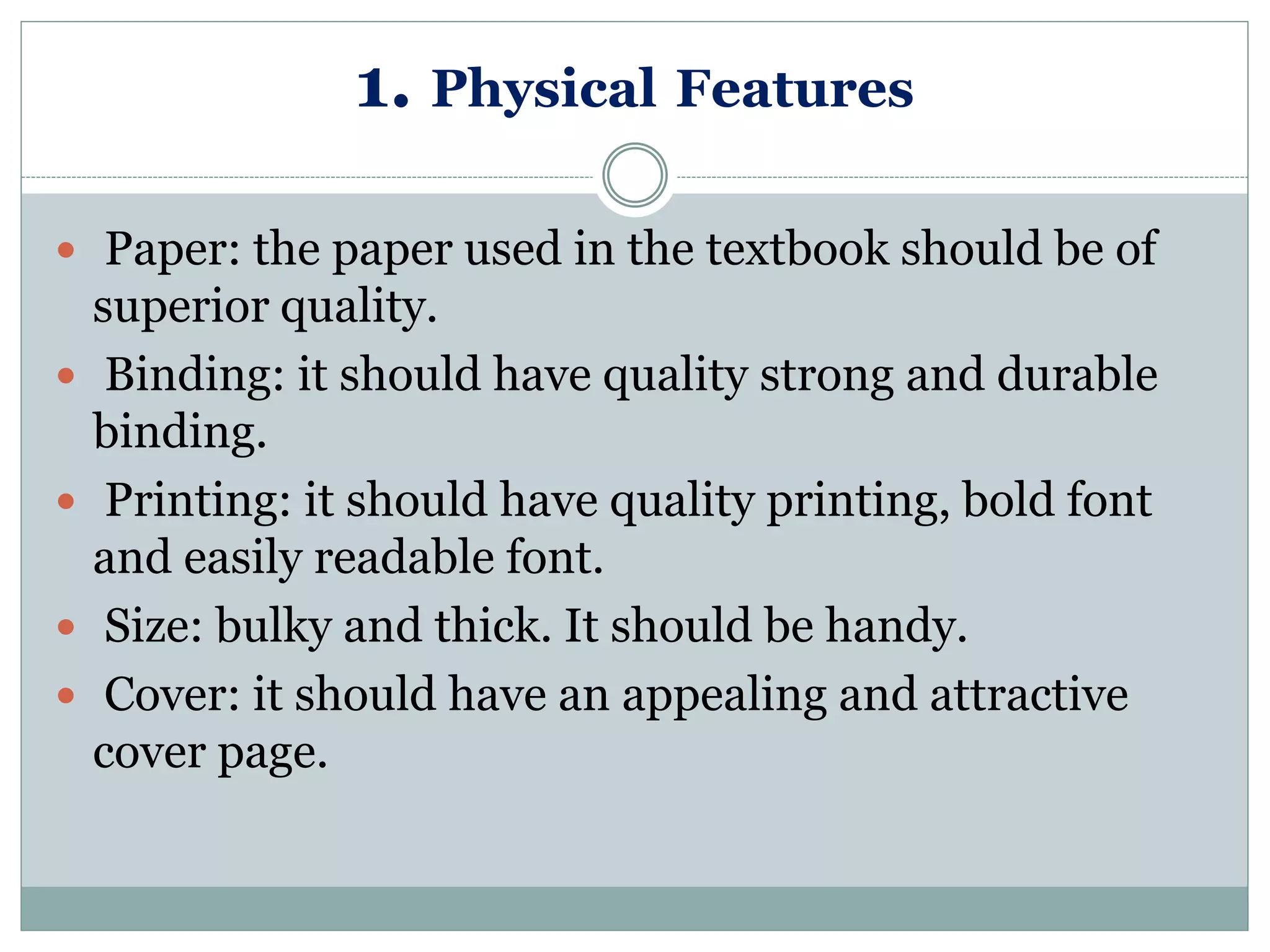 1. Physical Features
 Paper: the paper used in the textbook should be of
superior quality.
 Binding: it should have quality strong and durable
binding.
 Printing: it should have quality printing, bold font
and easily readable font.
 Size: bulky and thick. It should be handy.
 Cover: it should have an appealing and attractive
cover page.
 