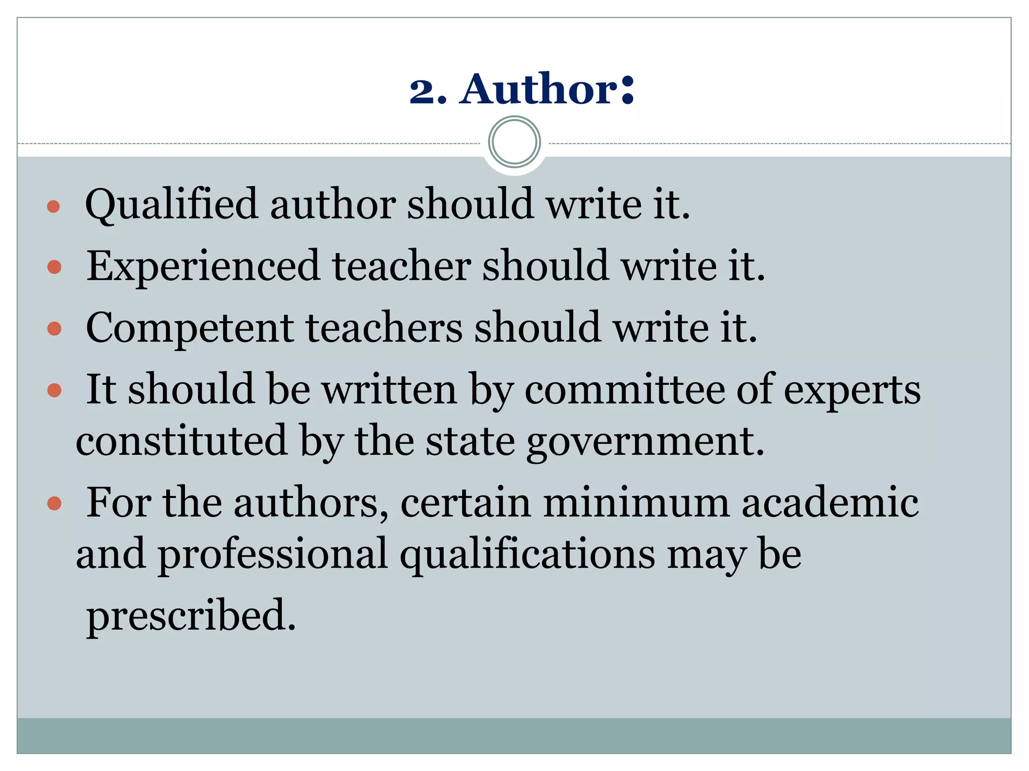 2. Author:
 Qualified author should write it.
 Experienced teacher should write it.
 Competent teachers should write it.
 It should be written by committee of experts
constituted by the state government.
 For the authors, certain minimum academic
and professional qualifications may be
prescribed.
 