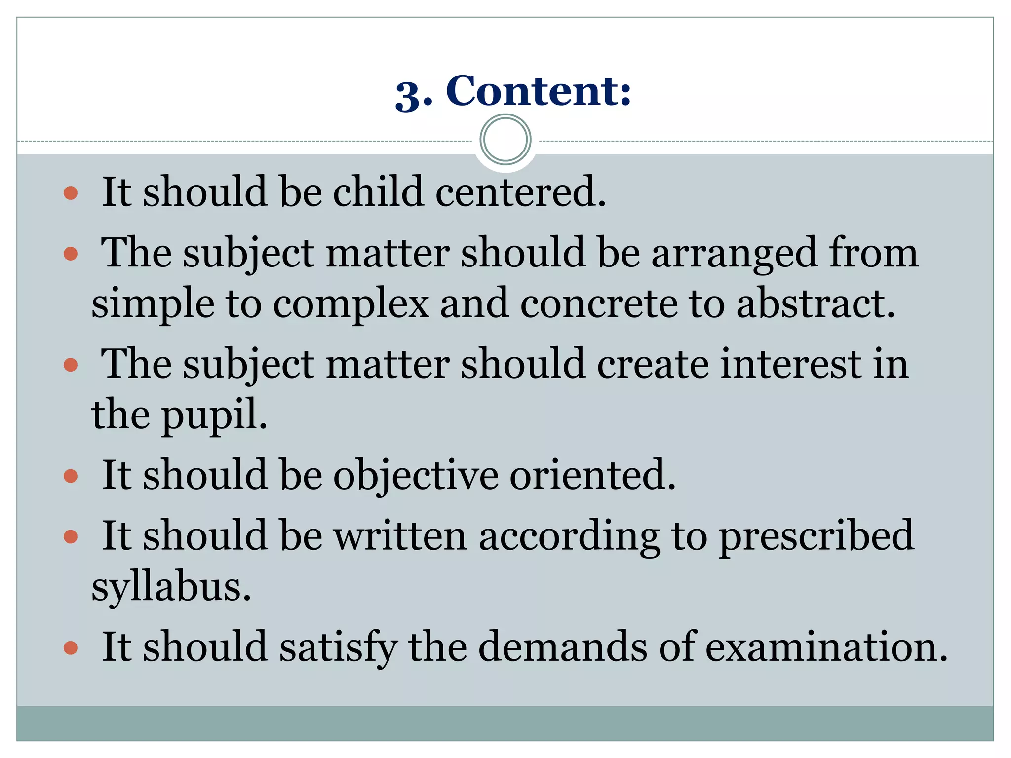 3. Content:
 It should be child centered.
 The subject matter should be arranged from
simple to complex and concrete to abstract.
 The subject matter should create interest in
the pupil.
 It should be objective oriented.
 It should be written according to prescribed
syllabus.
 It should satisfy the demands of examination.
 
