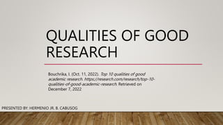 QUALITIES OF GOOD
RESEARCH
PRESENTED BY: HERMENIO JR. B. CABUSOG
Bouchrika, I. (Oct. 11, 2022). Top 10 qualities of good
academic research. https://research.com/research/top-10-
qualities-of-good-academic-research. Retrieved on
December 7, 2022
 