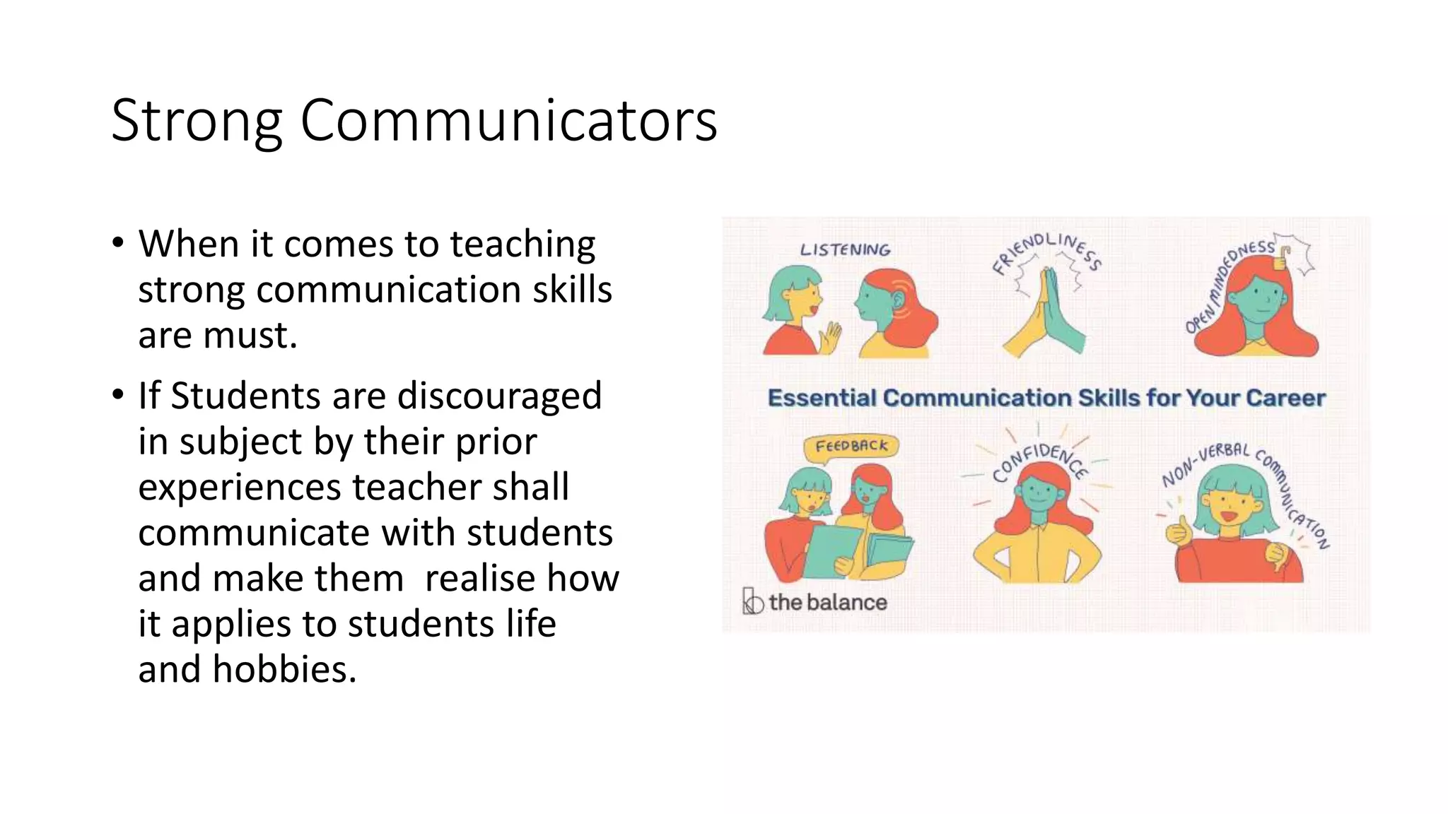 Strong Communicators
• When it comes to teaching
strong communication skills
are must.
• If Students are discouraged
in subject by their prior
experiences teacher shall
communicate with students
and make them realise how
it applies to students life
and hobbies.
 