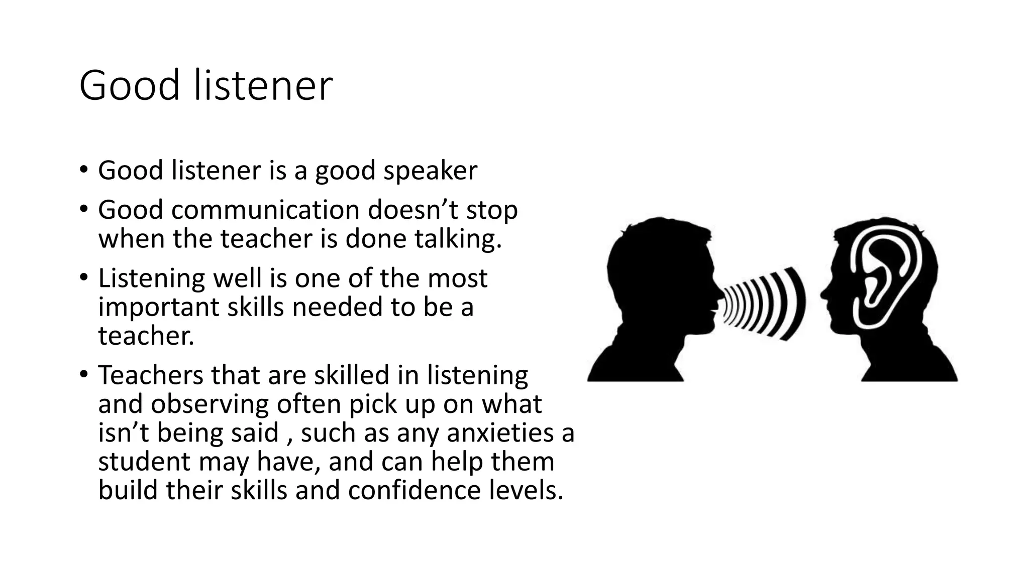 Good listener
• Good listener is a good speaker
• Good communication doesn’t stop
when the teacher is done talking.
• Listening well is one of the most
important skills needed to be a
teacher.
• Teachers that are skilled in listening
and observing often pick up on what
isn’t being said , such as any anxieties a
student may have, and can help them
build their skills and confidence levels.
 