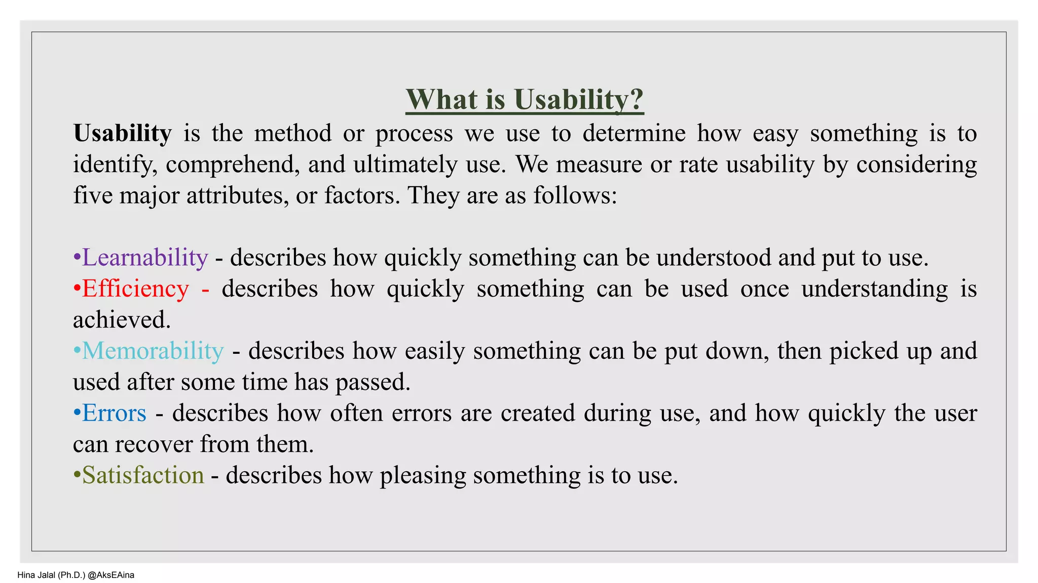 What is Usability?
Usability is the method or process we use to determine how easy something is to
identify, comprehend, and ultimately use. We measure or rate usability by considering
five major attributes, or factors. They are as follows:
•Learnability - describes how quickly something can be understood and put to use.
•Efficiency - describes how quickly something can be used once understanding is
achieved.
•Memorability - describes how easily something can be put down, then picked up and
used after some time has passed.
•Errors - describes how often errors are created during use, and how quickly the user
can recover from them.
•Satisfaction - describes how pleasing something is to use.
Hina Jalal (Ph.D.) @AksEAina
 