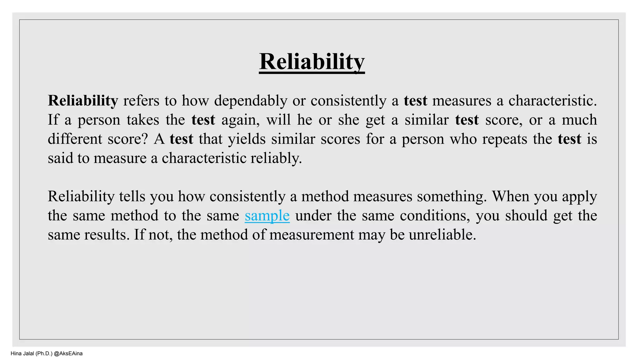 Reliability refers to how dependably or consistently a test measures a characteristic.
If a person takes the test again, will he or she get a similar test score, or a much
different score? A test that yields similar scores for a person who repeats the test is
said to measure a characteristic reliably.
Reliability tells you how consistently a method measures something. When you apply
the same method to the same sample under the same conditions, you should get the
same results. If not, the method of measurement may be unreliable.
Reliability
Hina Jalal (Ph.D.) @AksEAina
 
