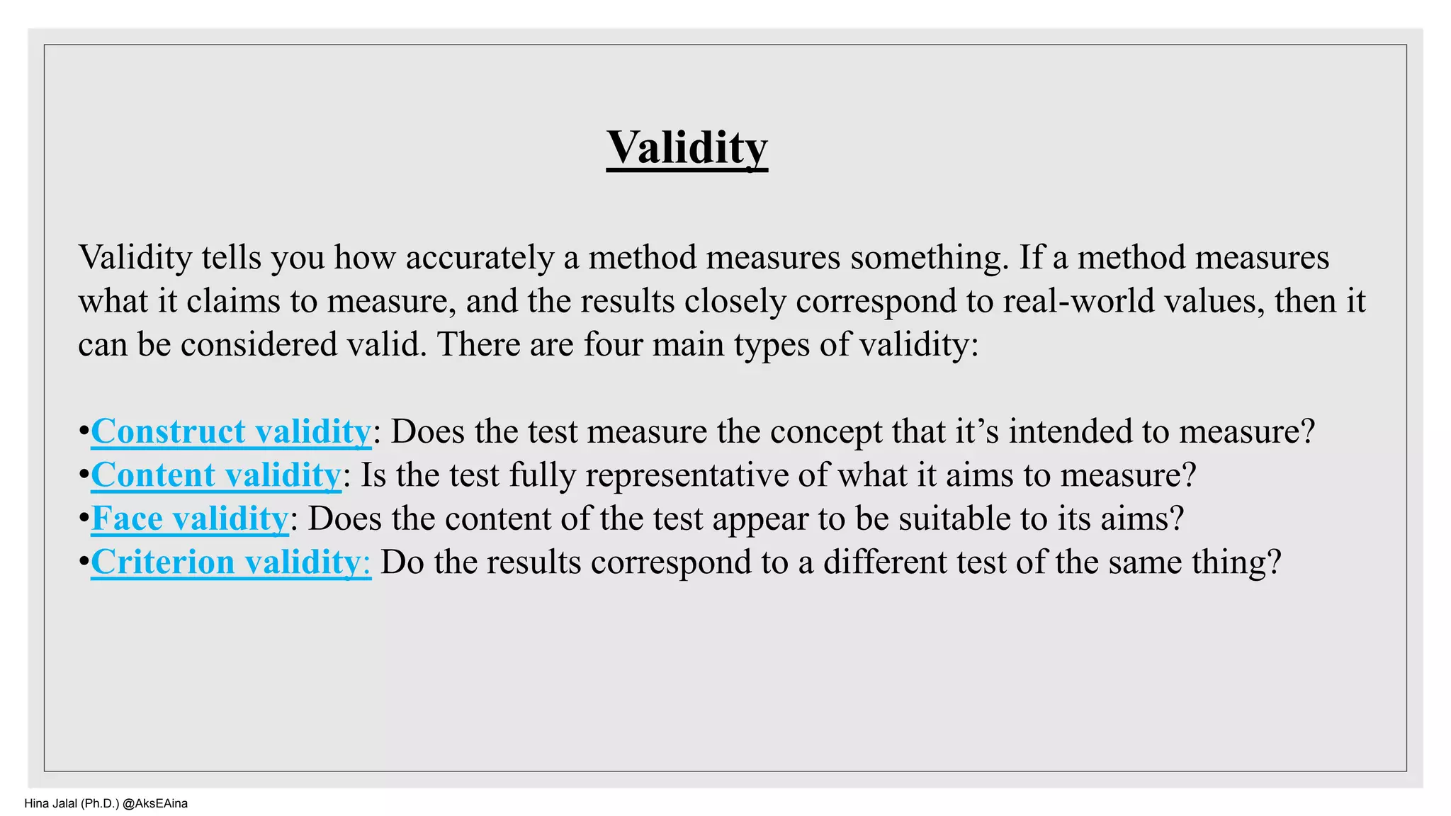 Validity tells you how accurately a method measures something. If a method measures
what it claims to measure, and the results closely correspond to real-world values, then it
can be considered valid. There are four main types of validity:
•Construct validity: Does the test measure the concept that it’s intended to measure?
•Content validity: Is the test fully representative of what it aims to measure?
•Face validity: Does the content of the test appear to be suitable to its aims?
•Criterion validity: Do the results correspond to a different test of the same thing?
Validity
Hina Jalal (Ph.D.) @AksEAina
 