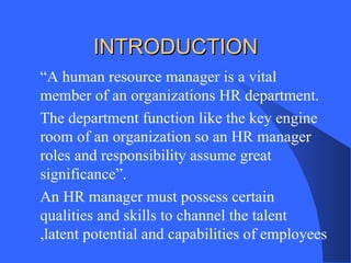 INTRODUCTION
“A human resource manager is a vital
member of an organizations HR department.
The department function like the key engine
room of an organization so an HR manager
roles and responsibility assume great
significance”.
An HR manager must possess certain
qualities and skills to channel the talent
,latent potential and capabilities of employees