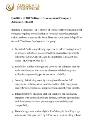 Qualities of IOT Software Development Company |
Adequate Infosoft
Building a successful IoT (Internet of Things) software development
company requires a combination of technical expertise, strategic
vision, and customer-centric focus. Here are some essential qualities
for an IoT software development company:
1. Technical Proficiency: Strong expertise in IoT technologies such
as sensors, actuators, microcontrollers, connectivity protocols
(like MQTT, CoAP, HTTP), and IoT platforms (like AWS IoT,
Azure IoT, Google Cloud IoT).
2. Scalability: Ability to design and develop IoT solutions that can
scale seamlessly as the number of connected devices grows,
without compromising performance or reliability.
3. Security: Prioritizing security throughout the entire IoT
ecosystem, including device authentication, data encryption,
secure firmware updates, and protection against cyber threats.
4. Interoperability: Ensuring that IoT solutions can seamlessly
integrate with various hardware devices, software applications,
and third-party services, promoting interoperability and
compatibility.
5. Data Management and Analytics: Proficiency in handling large
volumes of data generated by IoT devices, implementing robust
 