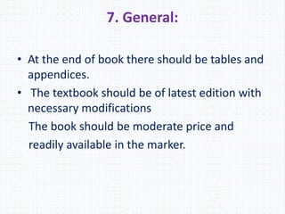 7. General:
• At the end of book there should be tables and
appendices.
• The textbook should be of latest edition with
necessary modifications
The book should be moderate price and
readily available in the marker.
 