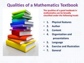 Qualities of a Mathematics Textbook
The qualities of a good textbook in
mathematics can be broadly
classified under the following heads
• 1. Physical features
• 2. Author
• 3. Content
• 4. Organization and
presentations
• 5. Language
• 6. Exercise and illustration
• 7. General
 