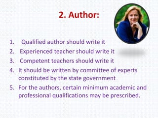 2. Author:
1. Qualified author should write it
2. Experienced teacher should write it
3. Competent teachers should write it
4. It should be written by committee of experts
constituted by the state government
5. For the authors, certain minimum academic and
professional qualifications may be prescribed.
 