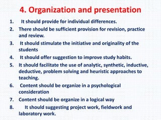 4. Organization and presentation
1. It should provide for individual differences.
2. There should be sufficient provision for revision, practice
and review.
3. It should stimulate the initiative and originality of the
students
4. It should offer suggestion to improve study habits.
5. It should facilitate the use of analytic, synthetic, inductive,
deductive, problem solving and heuristic approaches to
teaching.
6. Content should be organize in a psychological
consideration
7. Content should be organize in a logical way
8. It should suggesting project work, fieldwork and
laboratory work.
 