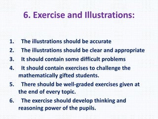 6. Exercise and Illustrations:
1. The illustrations should be accurate
2. The illustrations should be clear and appropriate
3. It should contain some difficult problems
4. It should contain exercises to challenge the
mathematically gifted students.
5. There should be well-graded exercises given at
the end of every topic.
6. The exercise should develop thinking and
reasoning power of the pupils.
 