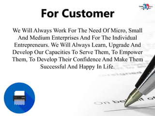 For Customer
We Will Always Work For The Need Of Micro, Small
And Medium Enterprises And For The Individual
Entrepreneurs. We Will Always Learn, Upgrade And
Develop Our Capacities To Serve Them, To Empower
Them, To Develop Their Confidence And Make Them
Successful And Happy In Life.
 