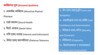 व्यक्तिगत गुण (Personal Qualities)
१. आकर्षक व्यक्तित्व (Attractive Physical
Physique
२. राम्रो स्वास्थ्य (Sound Health
३. मिठो आवाज (Sweet Voice
४. रुमि एवि् उत्साह (Interest and Enthusiasm)
५. धैर्षता एवि् सहनशीलता (Patience Tolerance
६. प्रेि एवि् सहानुभूमत (Love and
Sympathy)
७. आत्ममवश्वास तथा दृढ शक्ति (Self
Confidence and Determination
८. नैमतकता एवि् िररत्र (Morality
and Character)
९. िौमलकता (Originality
१०. मसजषनात्मकता र रिनात्मकता
(Creative and Constructive)
 