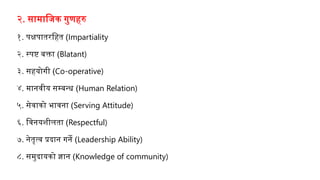 २. सामाजिक गुणहरु
१. पक्षपातरजहत (Impartiality
२. स्पष्ट बक्ता (Blatant)
३. सहयोगी (Co-operative)
४. मानवीय सम्बन्ध (Human Relation)
५. सेवाको भावना (Serving Attitude)
६. जवनयशीलता (Respectful)
७. नेतृत्व प्रदान गने (Leadership Ability)
८. समुदायको ज्ञान (Knowledge of community)
 