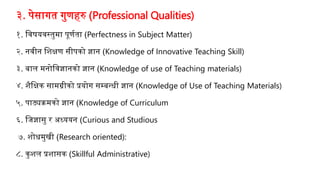 ३. पेसागत गुणहरु (Professional Qualities)
१. जवषयवस्तुमा पूणणता (Perfectness in Subject Matter)
२. नवीन जशक्षण सीपको ज्ञान (Knowledge of Innovative Teaching Skill)
३. बाल मनोजवज्ञानको ज्ञान (Knowledge of use of Teaching materials)
४. शैजक्षक सामग्रीको प्रयोग सम्बन्धी ज्ञान (Knowledge of Use of Teaching Materials)
५. पाठ्यक्रमको ज्ञान (Knowledge of Curriculum
६. जिज्ञासु र अध्ययन (Curious and Studious
७. शोधमुखी (Research oriented):
८. कुशल प्रशासक (Skillful Administrative)
 