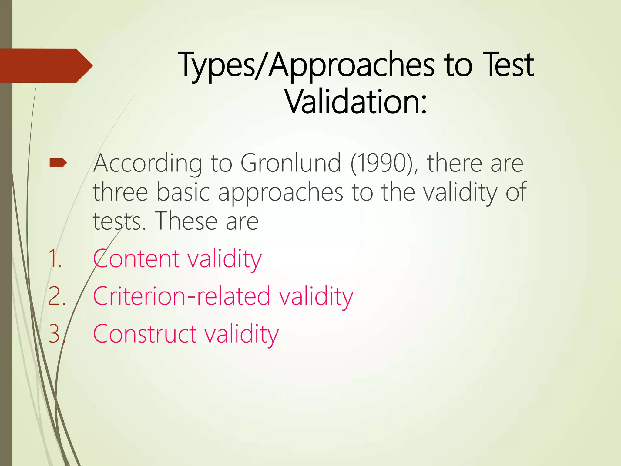 Types/Approaches to Test
Validation:
 According to Gronlund (1990), there are
three basic approaches to the validity of
tests. These are
1. Content validity
2. Criterion-related validity
3. Construct validity
 