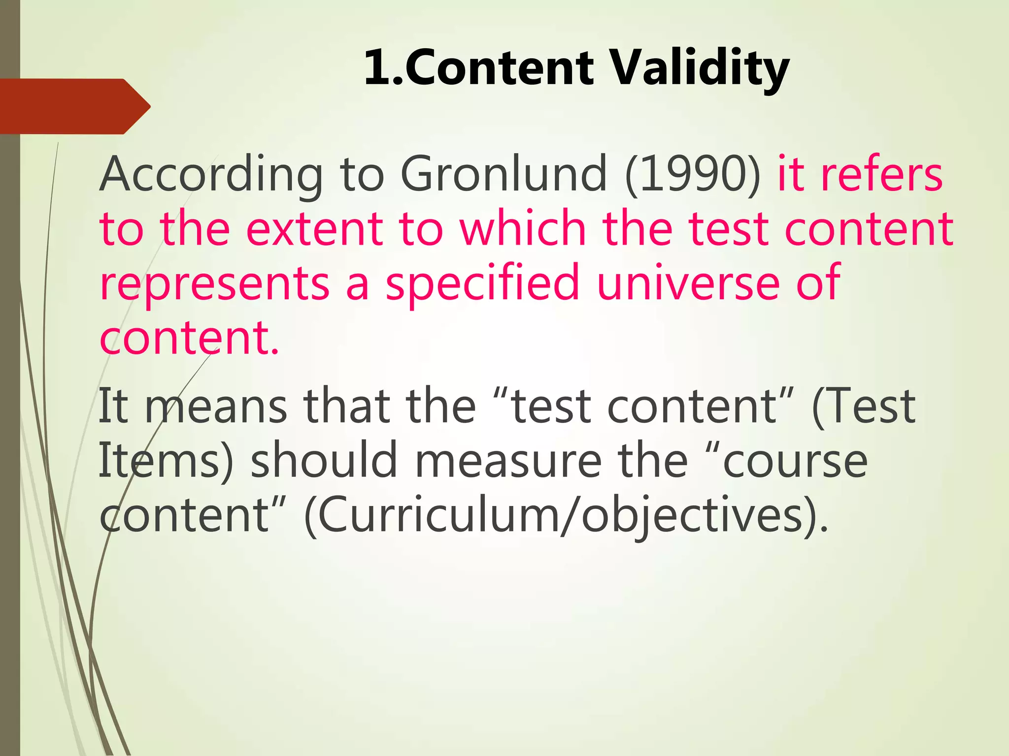 1.Content Validity
According to Gronlund (1990) it refers
to the extent to which the test content
represents a specified universe of
content.
It means that the “test content” (Test
Items) should measure the “course
content” (Curriculum/objectives).
 
