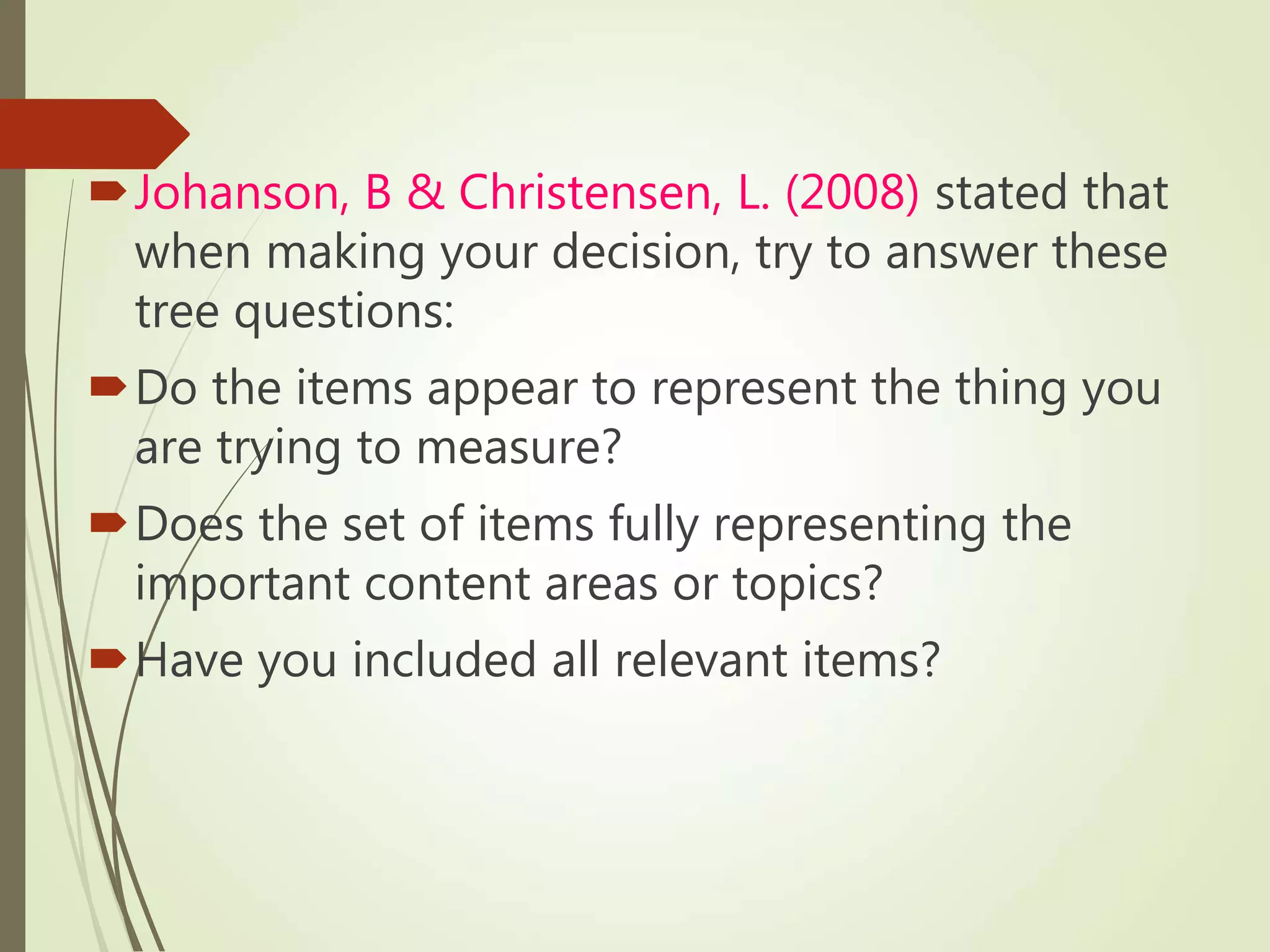 Johanson, B & Christensen, L. (2008) stated that
when making your decision, try to answer these
tree questions:
Do the items appear to represent the thing you
are trying to measure?
Does the set of items fully representing the
important content areas or topics?
Have you included all relevant items?
 