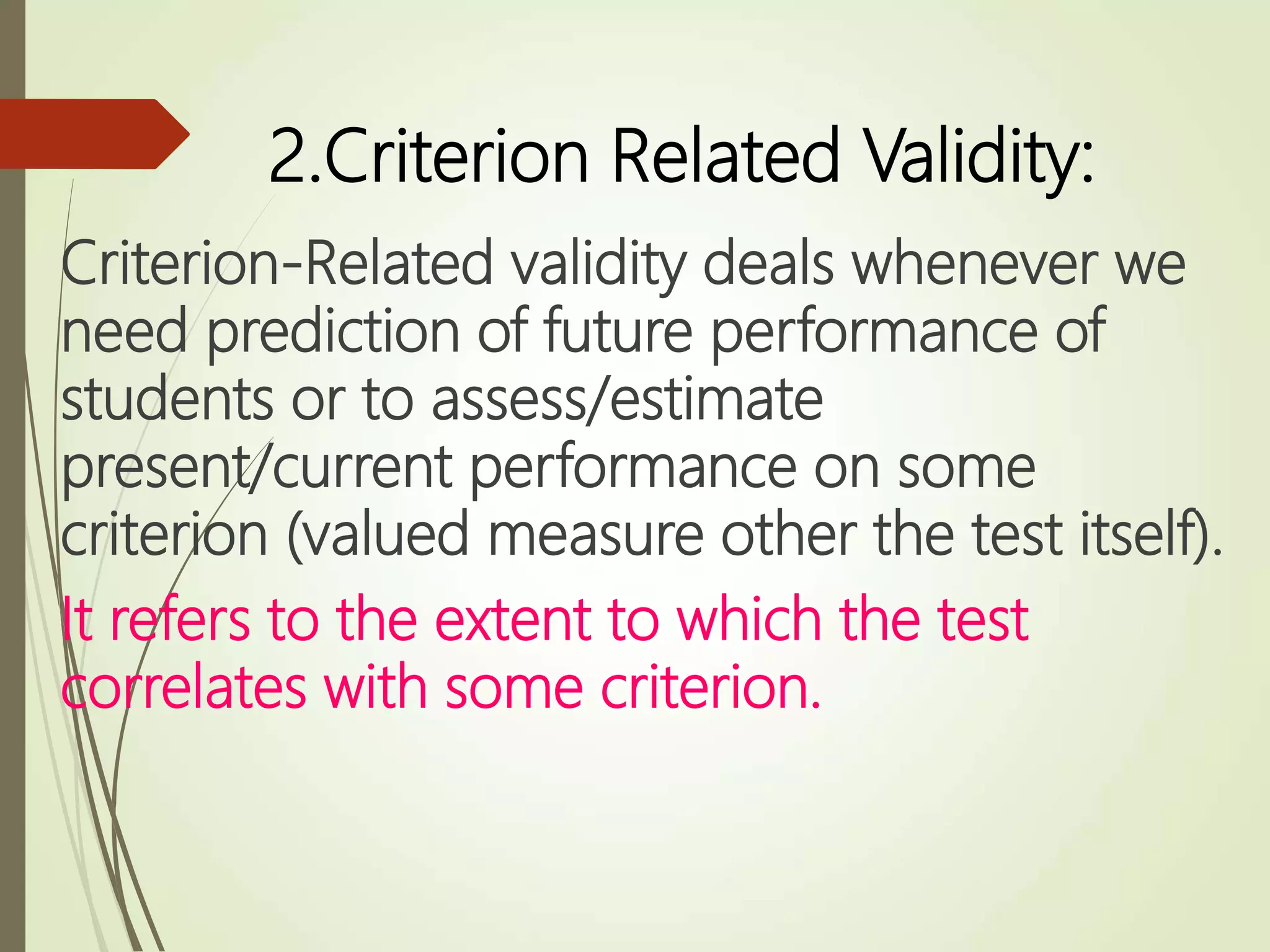 2.Criterion Related Validity:
Criterion-Related validity deals whenever we
need prediction of future performance of
students or to assess/estimate
present/current performance on some
criterion (valued measure other the test itself).
It refers to the extent to which the test
correlates with some criterion.
 
