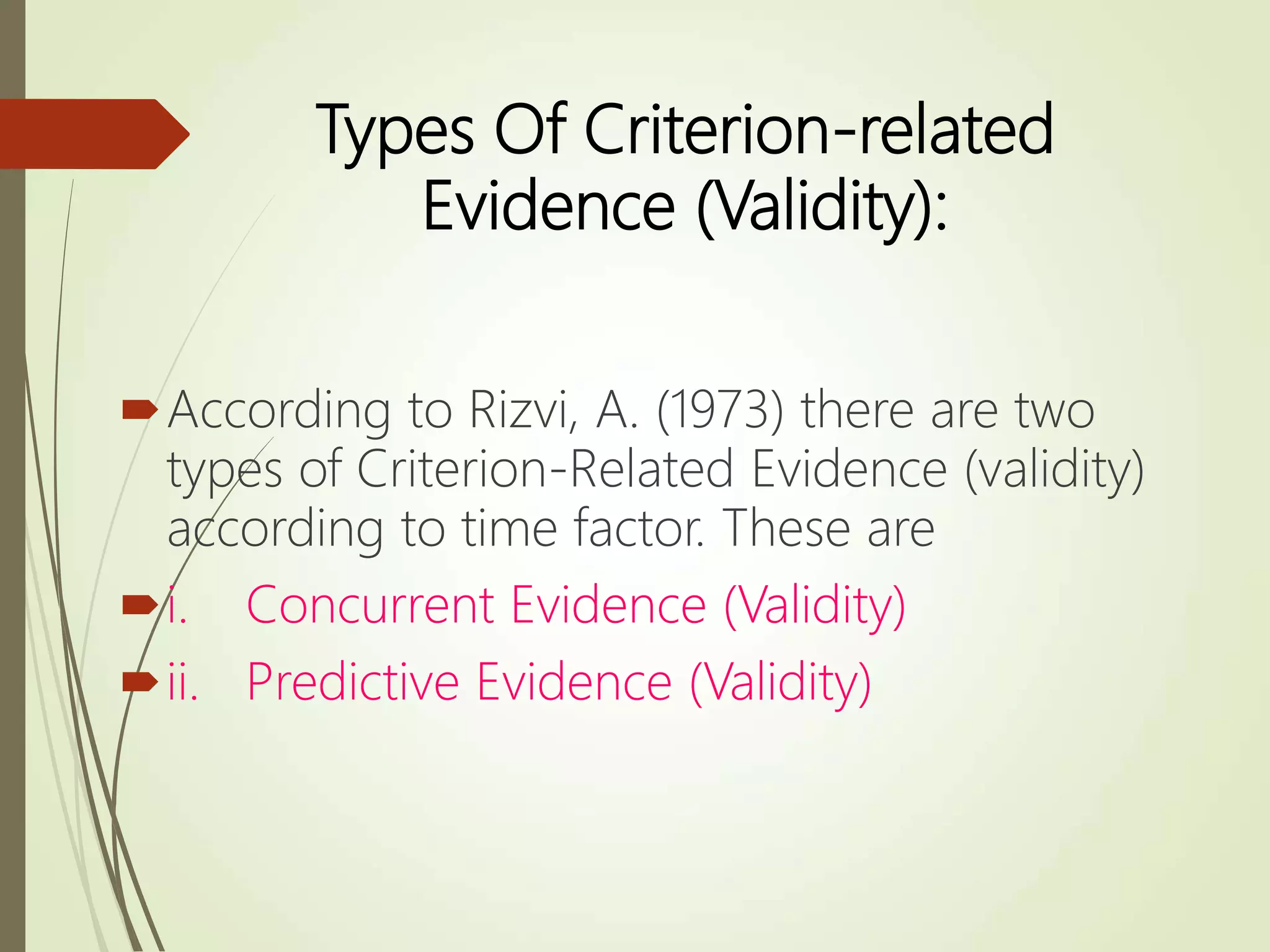 Types Of Criterion-related
Evidence (Validity):
According to Rizvi, A. (1973) there are two
types of Criterion-Related Evidence (validity)
according to time factor. These are
i. Concurrent Evidence (Validity)
ii. Predictive Evidence (Validity)
 