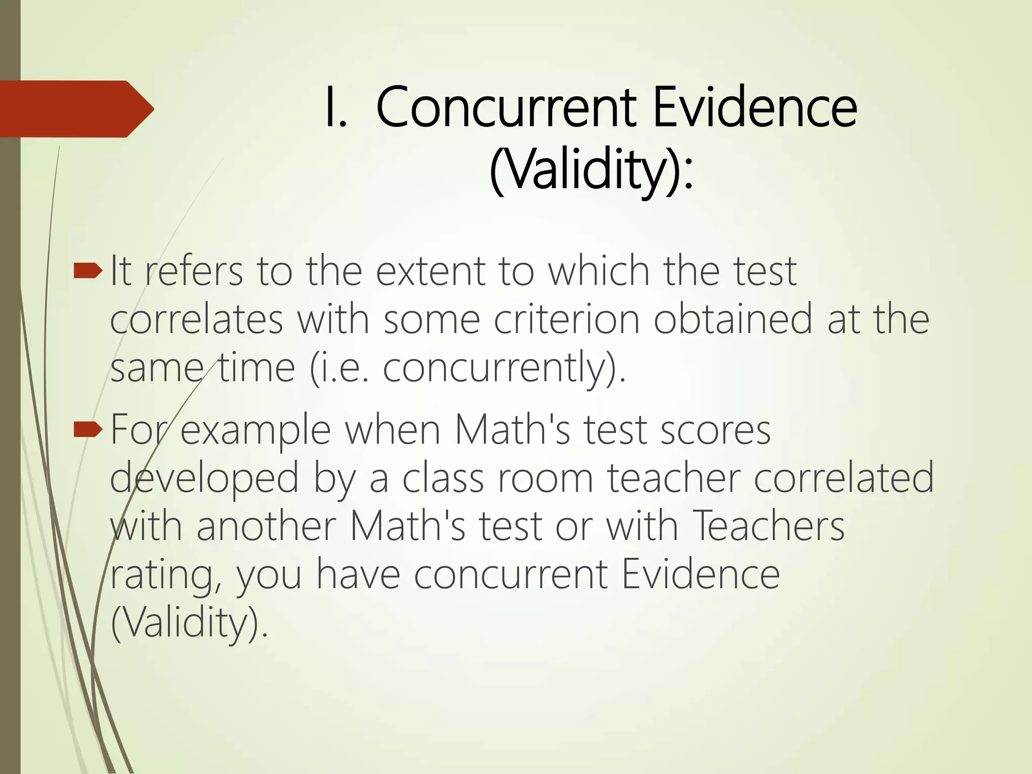 I. Concurrent Evidence
(Validity):
It refers to the extent to which the test
correlates with some criterion obtained at the
same time (i.e. concurrently).
For example when Math's test scores
developed by a class room teacher correlated
with another Math's test or with Teachers
rating, you have concurrent Evidence
(Validity).
 