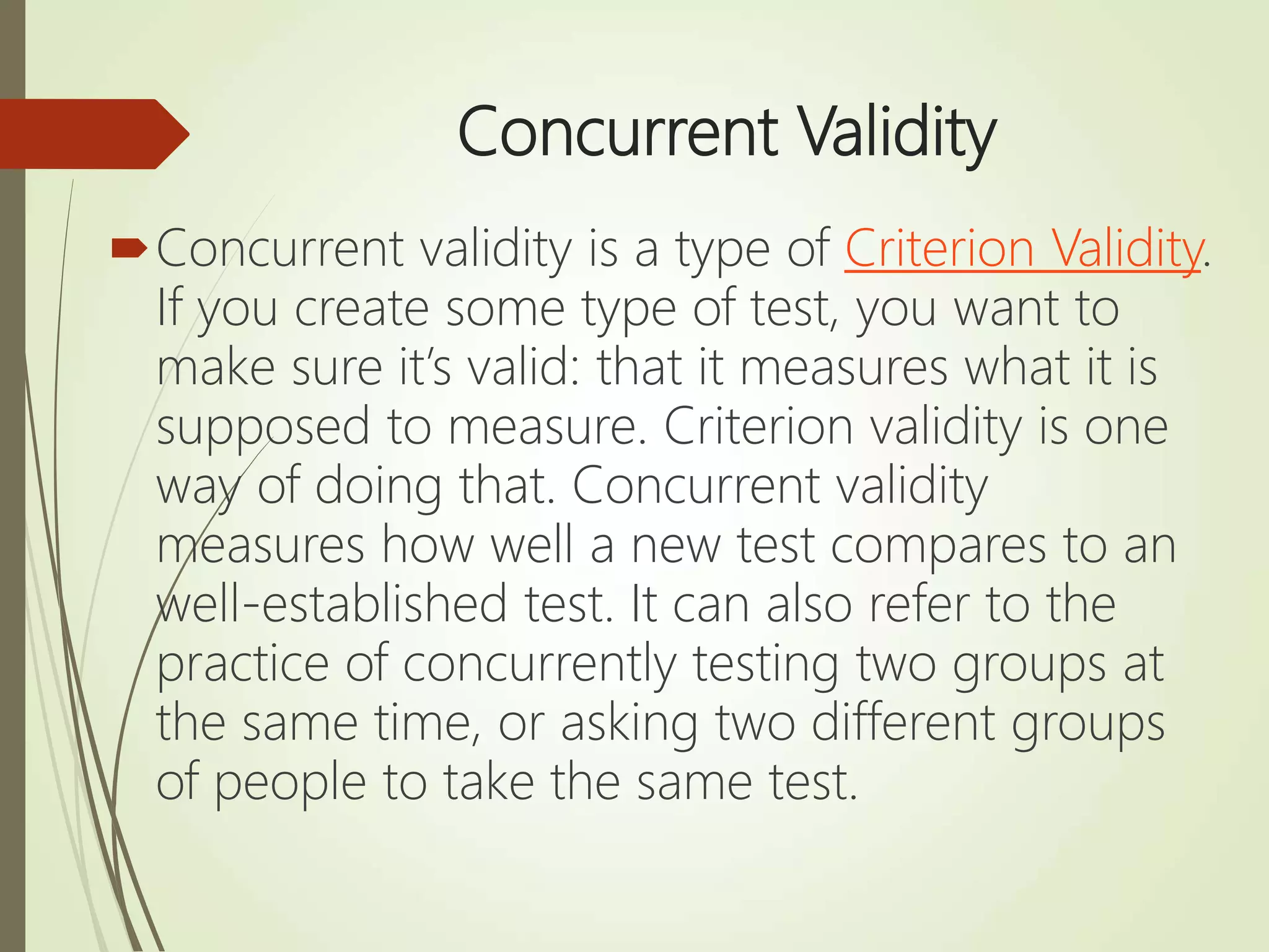 Concurrent Validity
Concurrent validity is a type of Criterion Validity.
If you create some type of test, you want to
make sure it’s valid: that it measures what it is
supposed to measure. Criterion validity is one
way of doing that. Concurrent validity
measures how well a new test compares to an
well-established test. It can also refer to the
practice of concurrently testing two groups at
the same time, or asking two different groups
of people to take the same test.
 
