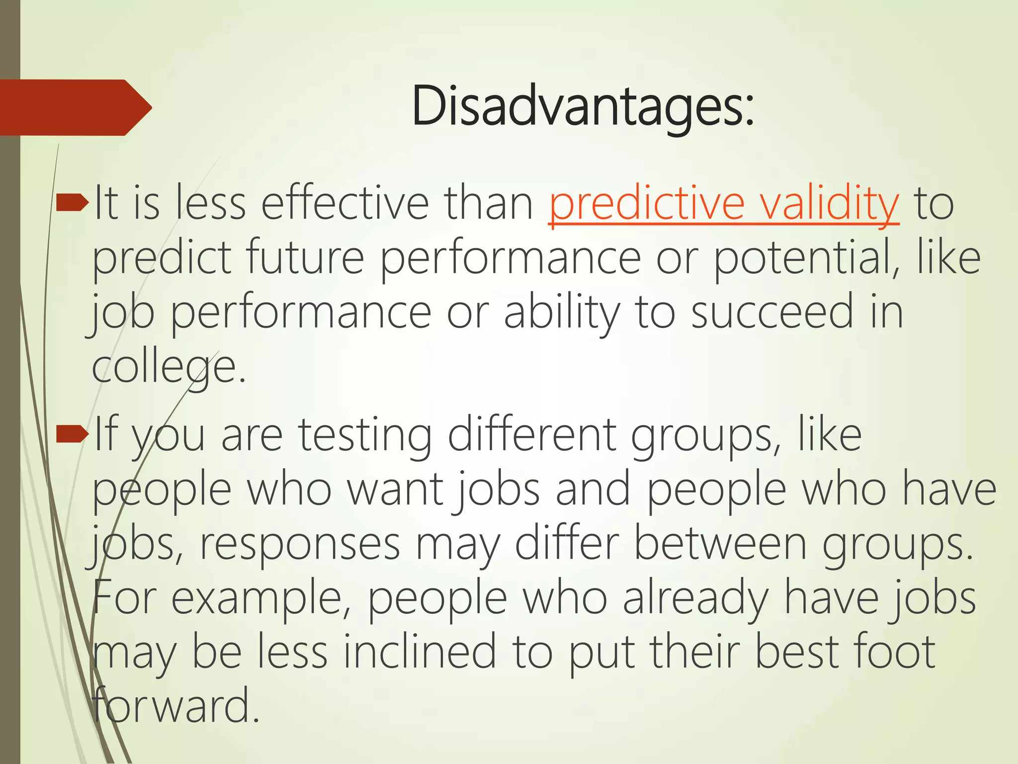 Disadvantages:
It is less effective than predictive validity to
predict future performance or potential, like
job performance or ability to succeed in
college.
If you are testing different groups, like
people who want jobs and people who have
jobs, responses may differ between groups.
For example, people who already have jobs
may be less inclined to put their best foot
forward.
 