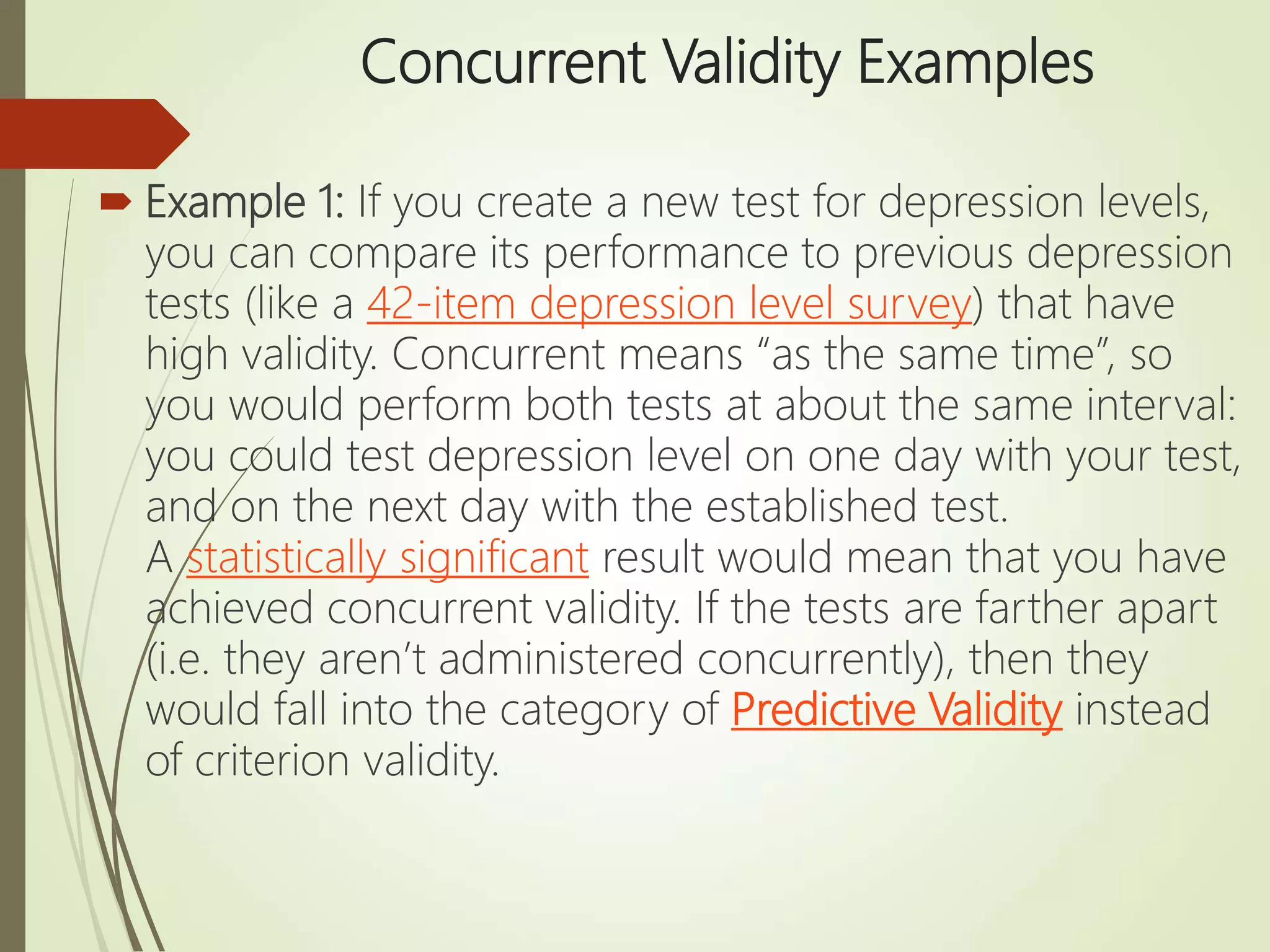 Concurrent Validity Examples
 Example 1: If you create a new test for depression levels,
you can compare its performance to previous depression
tests (like a 42-item depression level survey) that have
high validity. Concurrent means “as the same time”, so
you would perform both tests at about the same interval:
you could test depression level on one day with your test,
and on the next day with the established test.
A statistically significant result would mean that you have
achieved concurrent validity. If the tests are farther apart
(i.e. they aren’t administered concurrently), then they
would fall into the category of Predictive Validity instead
of criterion validity.
 