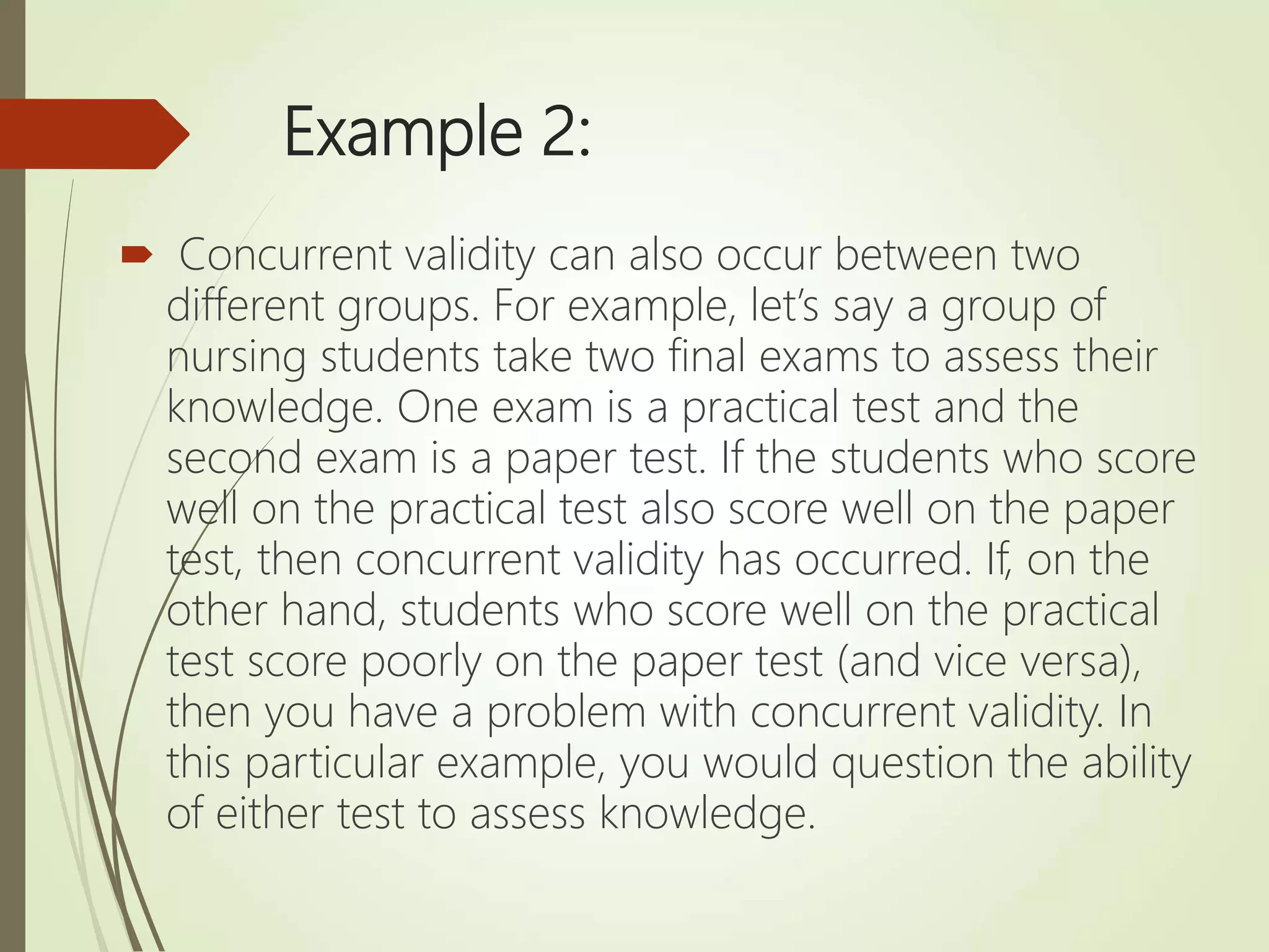Example 2:
 Concurrent validity can also occur between two
different groups. For example, let’s say a group of
nursing students take two final exams to assess their
knowledge. One exam is a practical test and the
second exam is a paper test. If the students who score
well on the practical test also score well on the paper
test, then concurrent validity has occurred. If, on the
other hand, students who score well on the practical
test score poorly on the paper test (and vice versa),
then you have a problem with concurrent validity. In
this particular example, you would question the ability
of either test to assess knowledge.
 