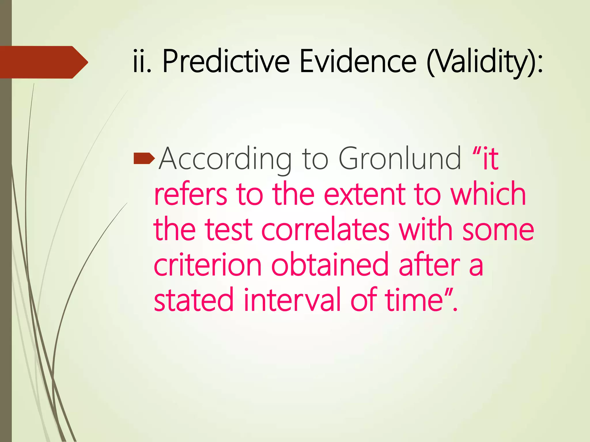 ii. Predictive Evidence (Validity):
According to Gronlund “it
refers to the extent to which
the test correlates with some
criterion obtained after a
stated interval of time”.
 