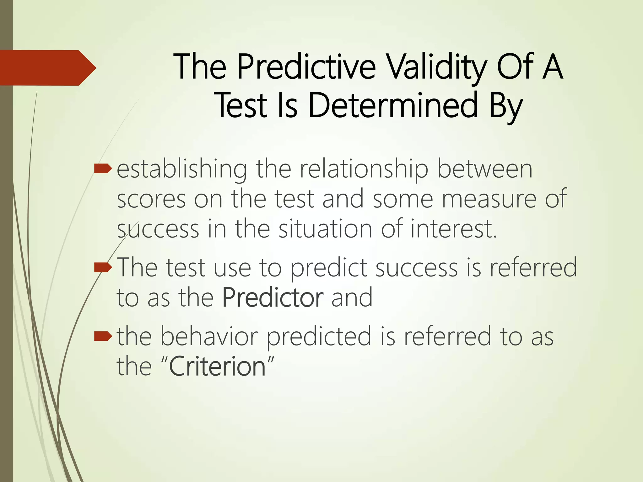 The Predictive Validity Of A
Test Is Determined By
establishing the relationship between
scores on the test and some measure of
success in the situation of interest.
The test use to predict success is referred
to as the Predictor and
the behavior predicted is referred to as
the “Criterion”
 