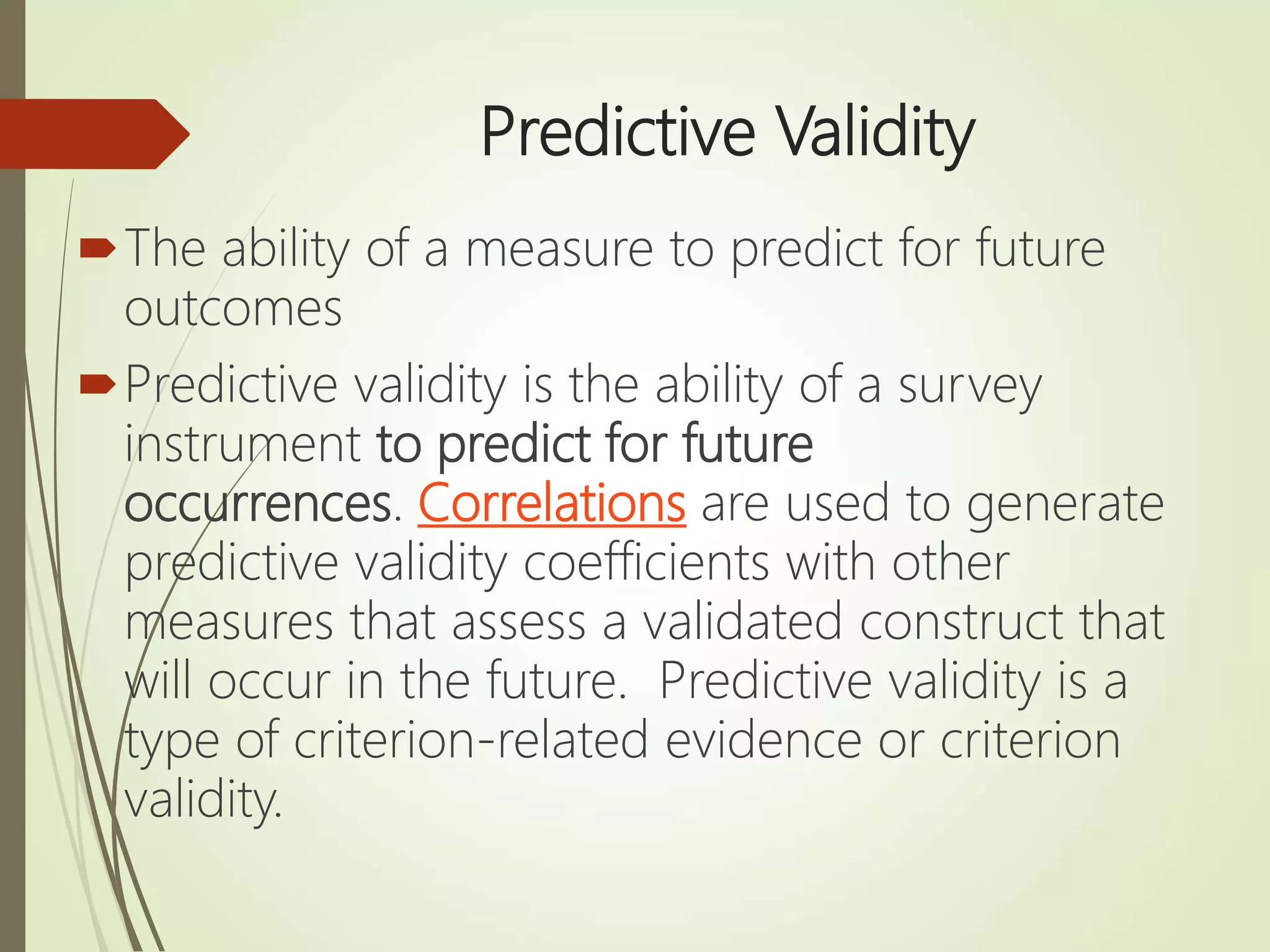 Predictive Validity
The ability of a measure to predict for future
outcomes
Predictive validity is the ability of a survey
instrument to predict for future
occurrences. Correlations are used to generate
predictive validity coefficients with other
measures that assess a validated construct that
will occur in the future. Predictive validity is a
type of criterion-related evidence or criterion
validity.
 
