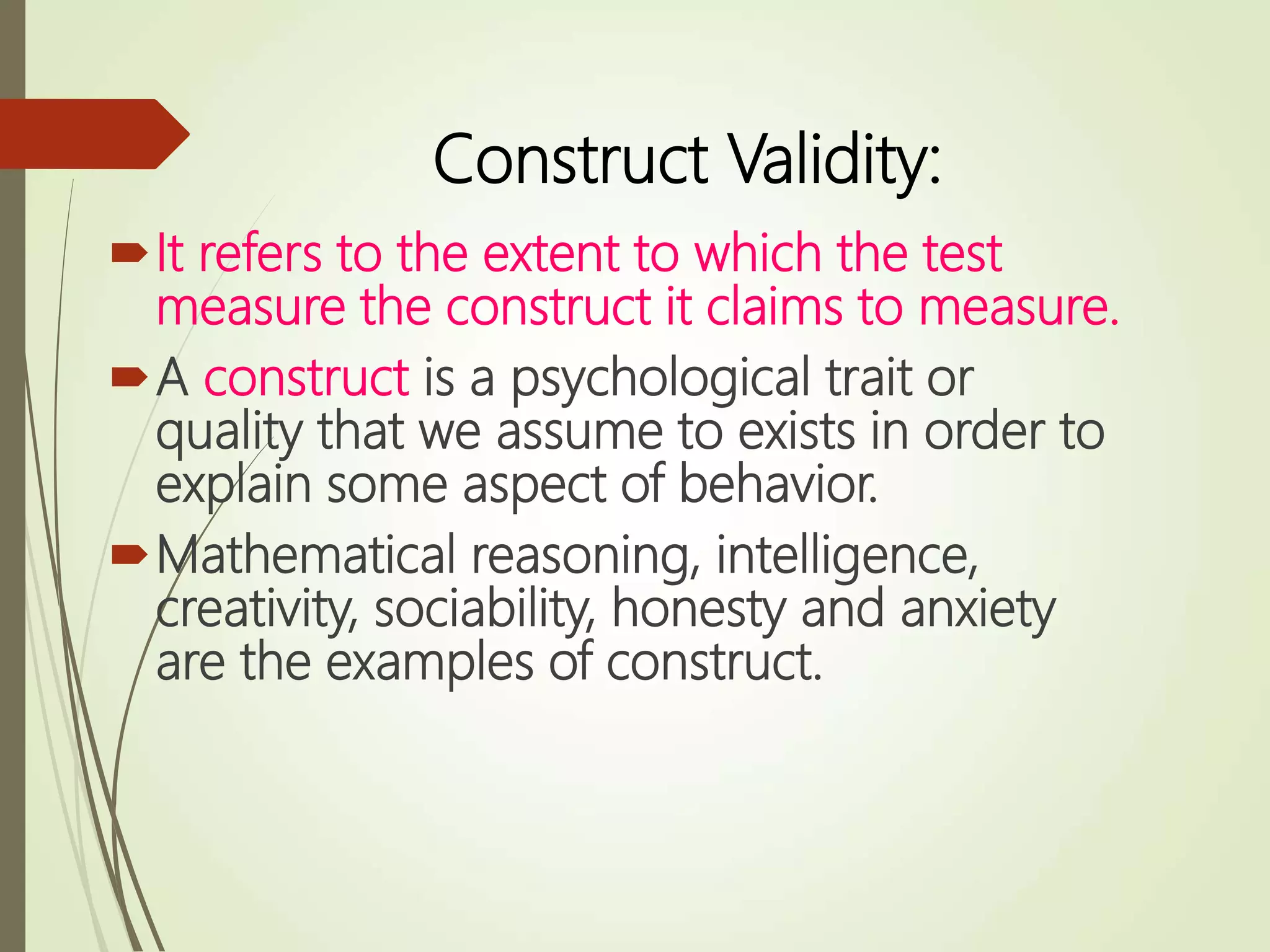 Construct Validity:
It refers to the extent to which the test
measure the construct it claims to measure.
A construct is a psychological trait or
quality that we assume to exists in order to
explain some aspect of behavior.
Mathematical reasoning, intelligence,
creativity, sociability, honesty and anxiety
are the examples of construct.
 