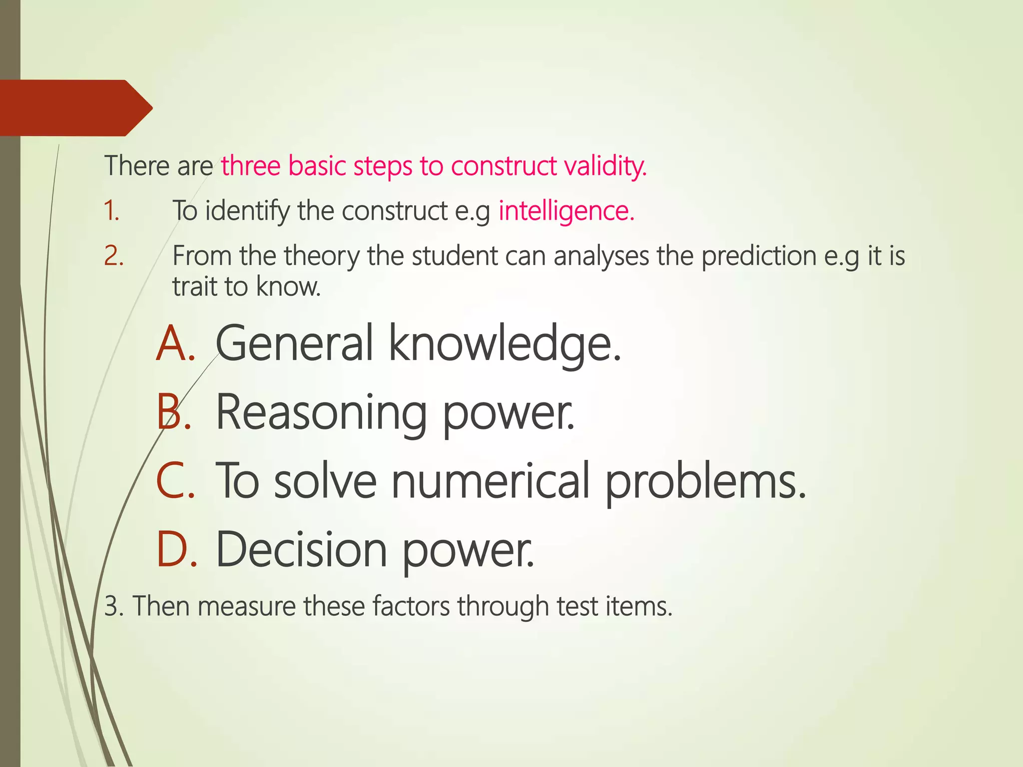 There are three basic steps to construct validity.
1. To identify the construct e.g intelligence.
2. From the theory the student can analyses the prediction e.g it is
trait to know.
A. General knowledge.
B. Reasoning power.
C. To solve numerical problems.
D. Decision power.
3. Then measure these factors through test items.
 