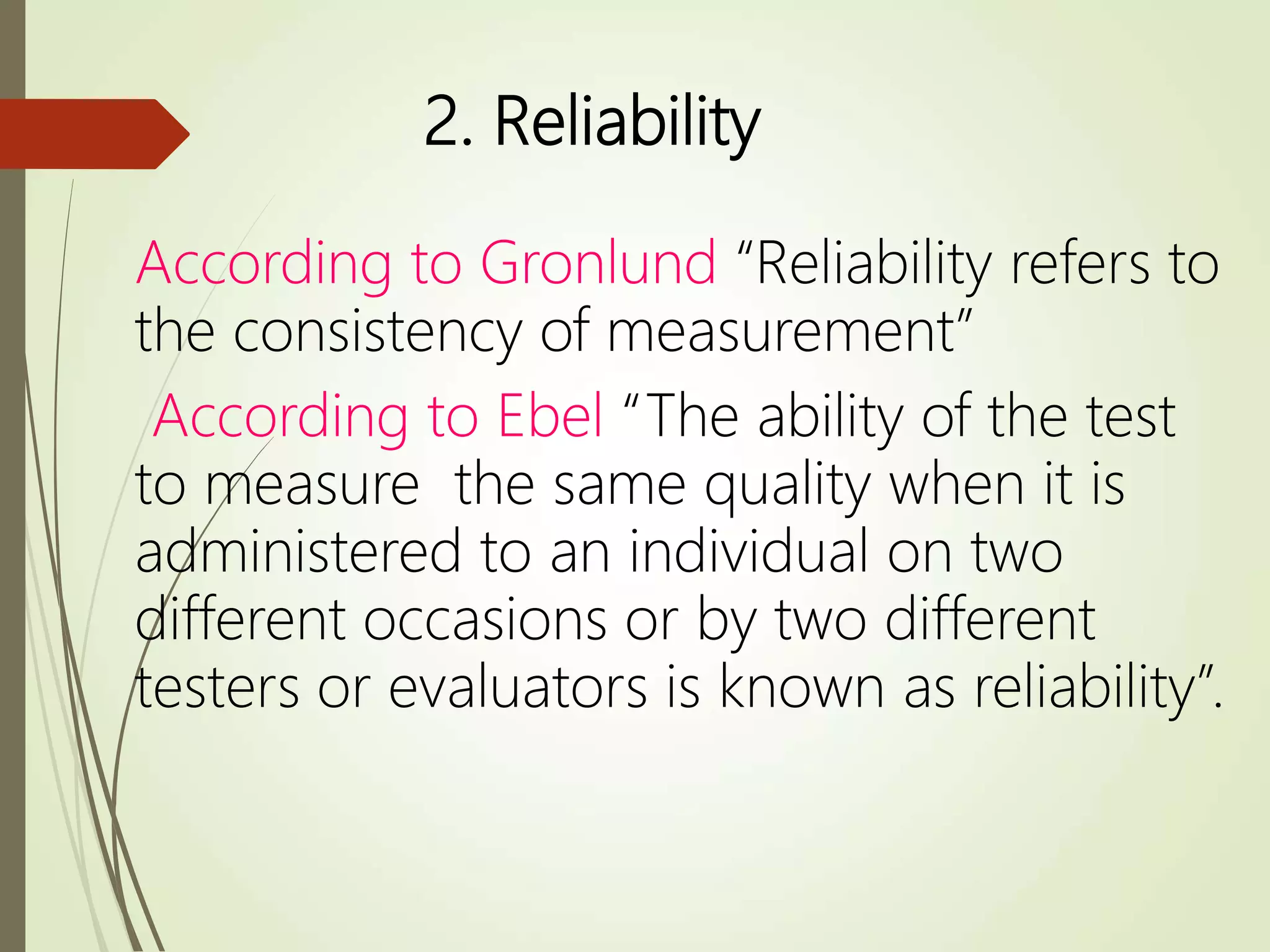 2. Reliability
According to Gronlund “Reliability refers to
the consistency of measurement”
According to Ebel “The ability of the test
to measure the same quality when it is
administered to an individual on two
different occasions or by two different
testers or evaluators is known as reliability”.
 