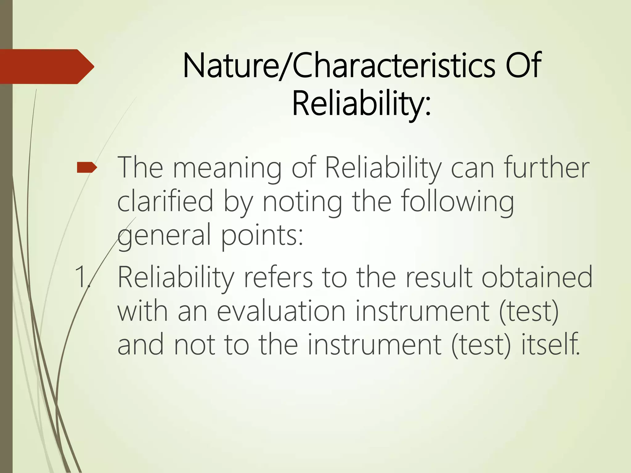 Nature/Characteristics Of
Reliability:
 The meaning of Reliability can further
clarified by noting the following
general points:
1. Reliability refers to the result obtained
with an evaluation instrument (test)
and not to the instrument (test) itself.
 