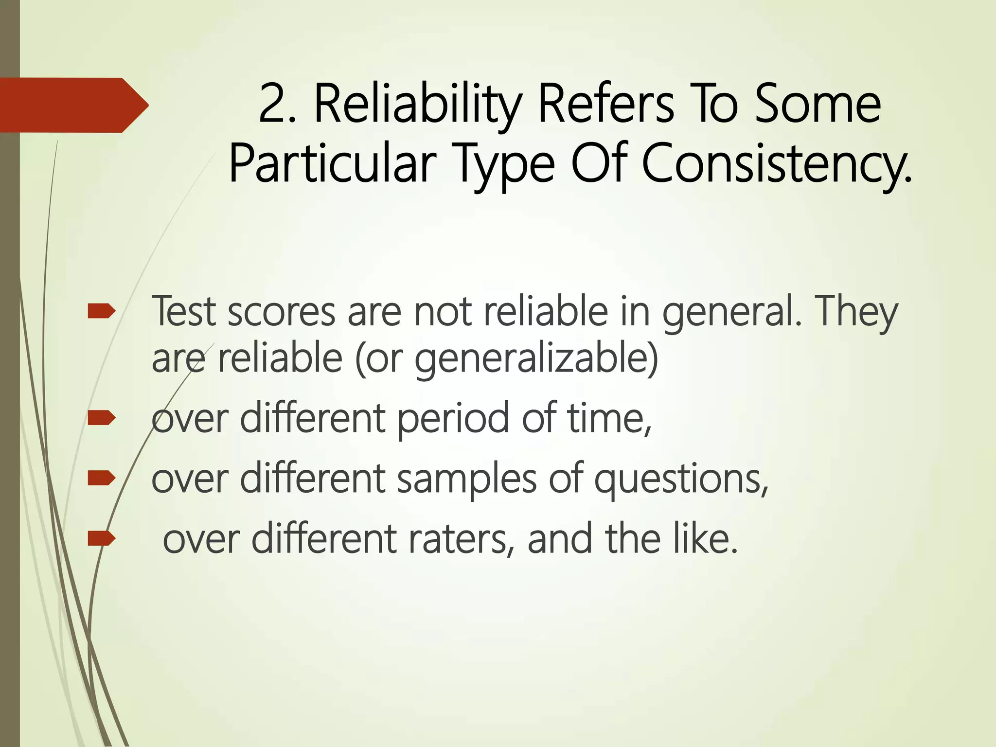 2. Reliability Refers To Some
Particular Type Of Consistency.
 Test scores are not reliable in general. They
are reliable (or generalizable)
 over different period of time,
 over different samples of questions,
 over different raters, and the like.
 