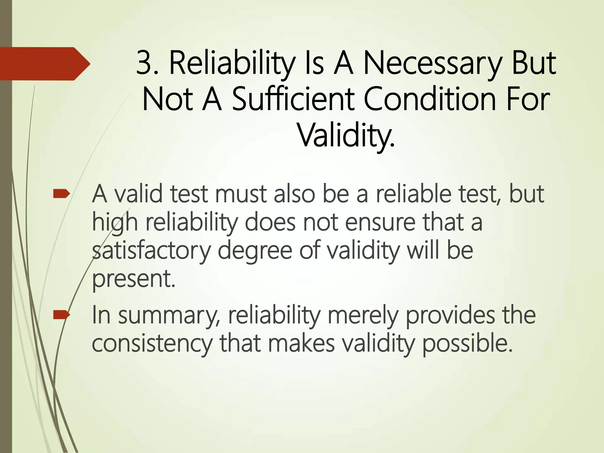 3. Reliability Is A Necessary But
Not A Sufficient Condition For
Validity.
 A valid test must also be a reliable test, but
high reliability does not ensure that a
satisfactory degree of validity will be
present.
 In summary, reliability merely provides the
consistency that makes validity possible.
 