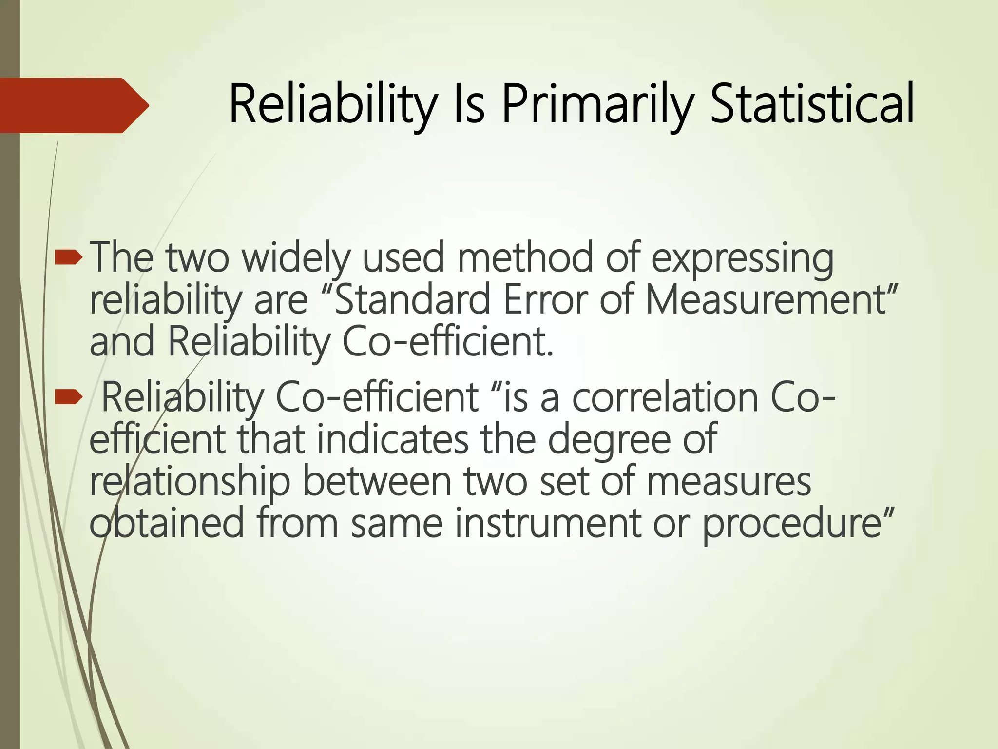 Reliability Is Primarily Statistical
The two widely used method of expressing
reliability are “Standard Error of Measurement”
and Reliability Co-efficient.
 Reliability Co-efficient “is a correlation Co-
efficient that indicates the degree of
relationship between two set of measures
obtained from same instrument or procedure”
 
