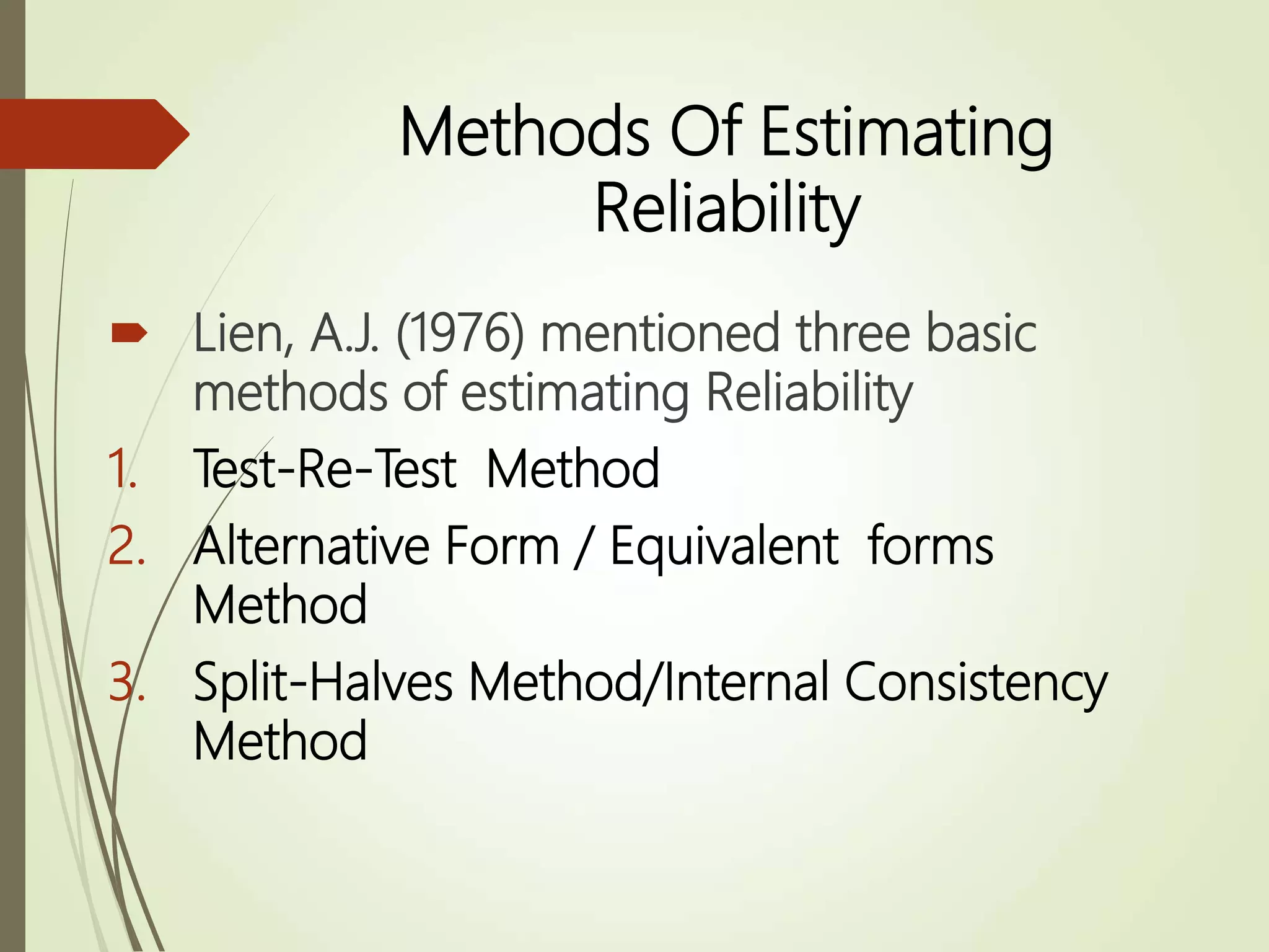 Methods Of Estimating
Reliability
 Lien, A.J. (1976) mentioned three basic
methods of estimating Reliability
1. Test-Re-Test Method
2. Alternative Form / Equivalent forms
Method
3. Split-Halves Method/Internal Consistency
Method
 