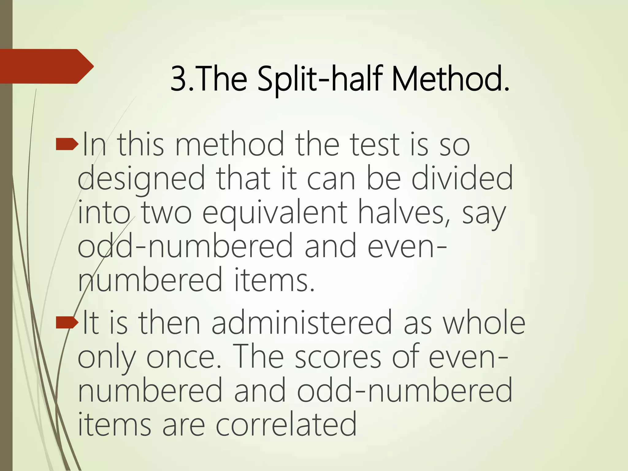 3.The Split-half Method.
In this method the test is so
designed that it can be divided
into two equivalent halves, say
odd-numbered and even-
numbered items.
It is then administered as whole
only once. The scores of even-
numbered and odd-numbered
items are correlated
 