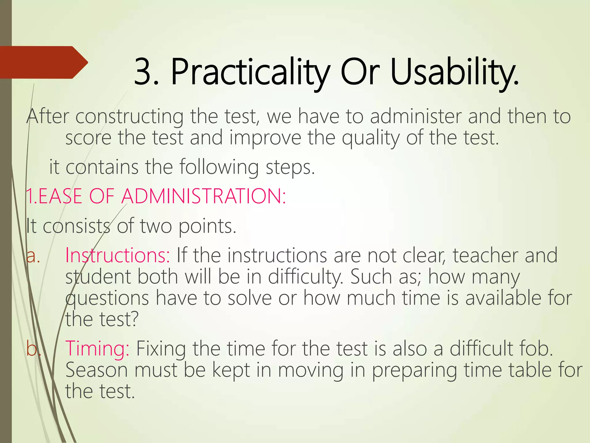 3. Practicality Or Usability.
After constructing the test, we have to administer and then to
score the test and improve the quality of the test.
it contains the following steps.
1.EASE OF ADMINISTRATION:
It consists of two points.
a. Instructions: If the instructions are not clear, teacher and
student both will be in difficulty. Such as; how many
questions have to solve or how much time is available for
the test?
b. Timing: Fixing the time for the test is also a difficult fob.
Season must be kept in moving in preparing time table for
the test.
 