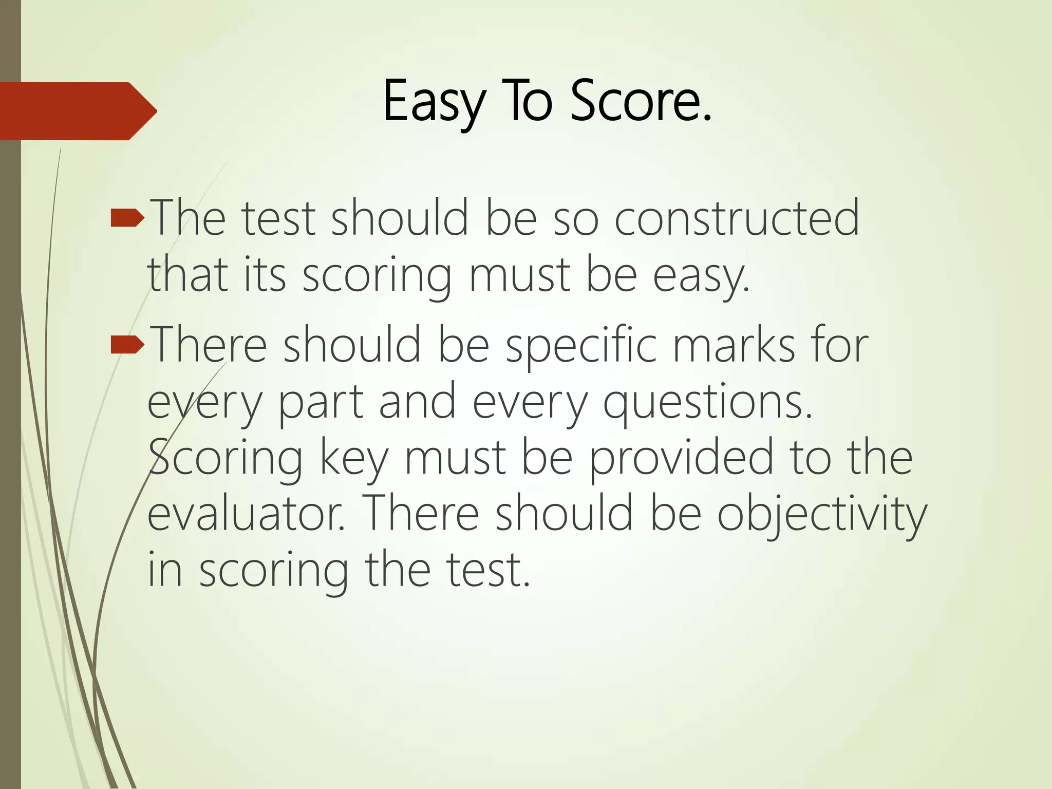 Easy To Score.
The test should be so constructed
that its scoring must be easy.
There should be specific marks for
every part and every questions.
Scoring key must be provided to the
evaluator. There should be objectivity
in scoring the test.
 