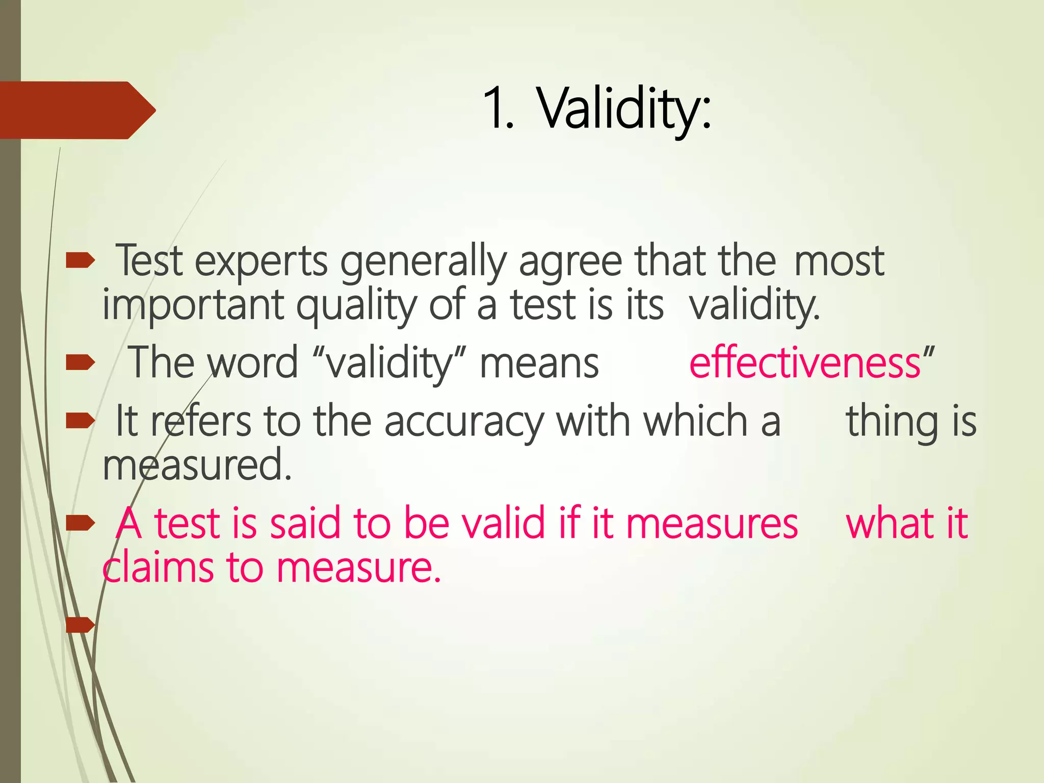 1. Validity:
 Test experts generally agree that the most
important quality of a test is its validity.
 The word “validity” means effectiveness”
 It refers to the accuracy with which a thing is
measured.
 A test is said to be valid if it measures what it
claims to measure.

 