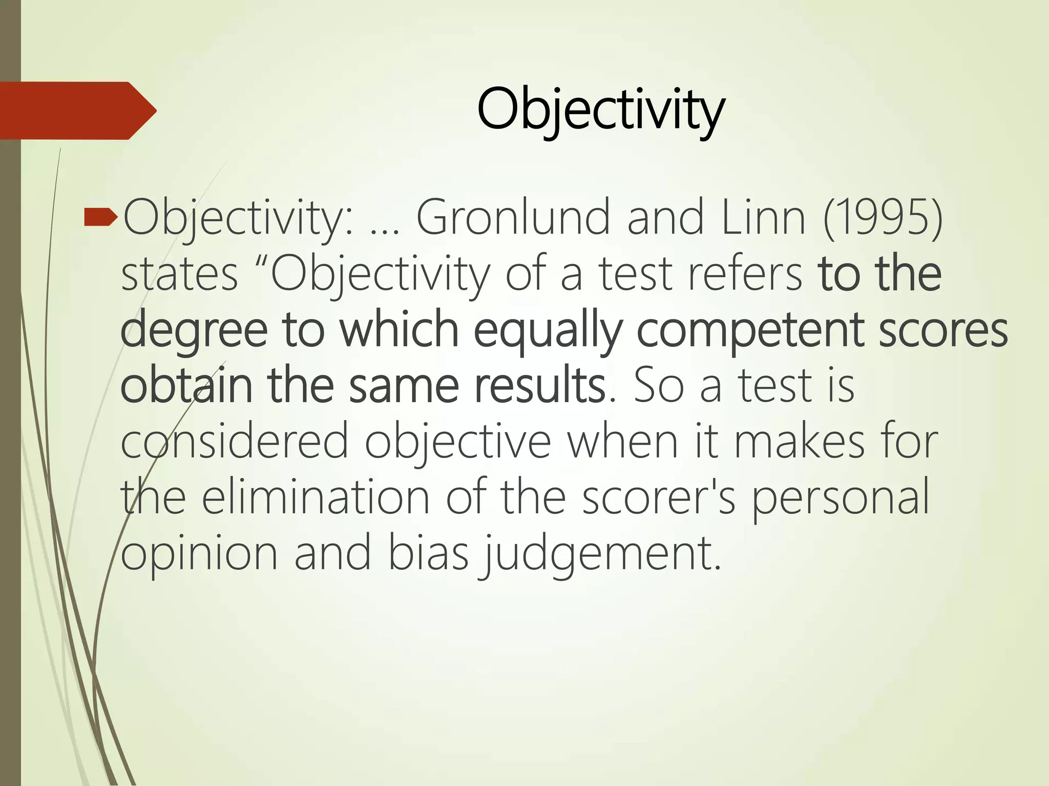 Objectivity
Objectivity: ... Gronlund and Linn (1995)
states “Objectivity of a test refers to the
degree to which equally competent scores
obtain the same results. So a test is
considered objective when it makes for
the elimination of the scorer's personal
opinion and bias judgement.
 