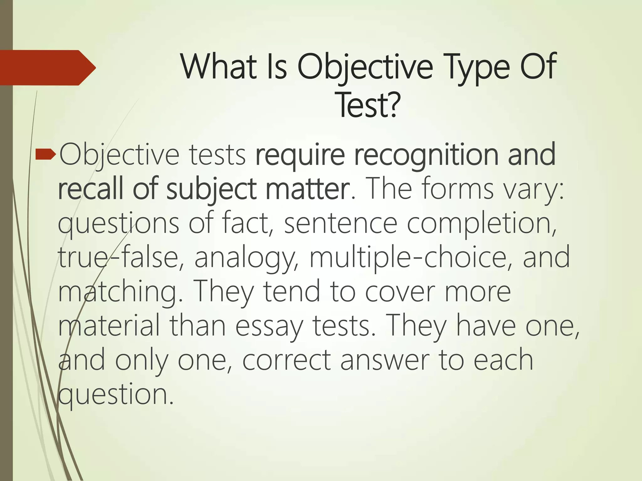 What Is Objective Type Of
Test?
Objective tests require recognition and
recall of subject matter. The forms vary:
questions of fact, sentence completion,
true-false, analogy, multiple-choice, and
matching. They tend to cover more
material than essay tests. They have one,
and only one, correct answer to each
question.
 